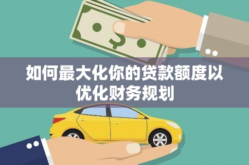 汇川如何最大化你的贷款额度以优化财务规划